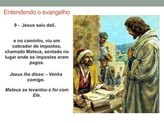 Entendendo o evangelho 
9 - Jesus saiu dali, 
e no caminho, viu um 
cobrador de impostos, 
chamado Mateus, sentado no 
lugar onde os impostos eram 
pagos. 
Jesus lhe disse: - Venha 
comigo. 
Mateus se levantou e foi com 
Ele. 
 
