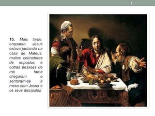 10. Mais tarde, 
enquanto Jesus 
estava jantando na 
casa de Mateus, 
muitos cobradores 
de impostos e 
outras pessoas de 
má fama 
chegaram e 
sentaram-se à 
mesa com Jesus e 
os seus discípulos 
8 
 