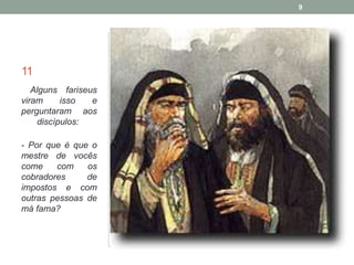 11 
Alguns fariseus 
viram isso e 
perguntaram aos 
discípulos: 
- Por que é que o 
mestre de vocês 
come com os 
cobradores de 
impostos e com 
outras pessoas de 
má fama? 
9 
 