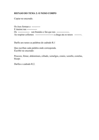 REPASO DO TEMA 2: O NOSO CORPO
Copiar no encerado.
Os ósos forman o -----------
E únense nas -------------
Os --------------- son brandos e fan que nos ----------------.
Ao respirar collemos ----------------------- e chega ata os nosos ---------.
Darlle aos nenos as palabras do cadrado R.1
Que escriban cada palabra onde corresponda.
Escribir no encerado:
Pescozo, fémur, abdominais, cóbado, xemelgos, cranio, xeonllo, costelas,
bíceps
Darlles o cadrado R.2.
 