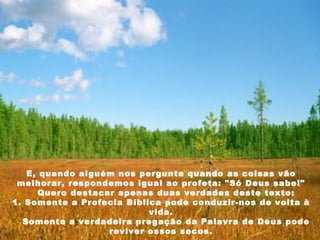 E, quando alguém nos pergunta quando as coisas vão melhorar, respondemos igual ao profeta: "Só Deus sabe!"     Quero destacar apenas duas verdades deste texto: 1. Somente a Profecia Bíblica pode conduzir-nos de volta à vida.     Somente a verdadeira pregação da Palavra de Deus pode reviver ossos secos. 