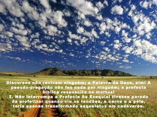 Discursos não revivem ninguém; a Palavra de Deus, sim! A pseudo-pregação não faz nada por ninguém; a profecia bíblica ressuscita os mortos! 2. Não interrompa a Profecia Se Ezequiel tivesse parado de profetizar quando viu os tendões, a carne e a pele, teria apenas transformado esqueletos em cadáveres. 