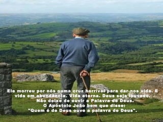 Ele morreu por nós numa cruz horrível para dar-nos vida. E vida em abundância. Vida eterna. Deus seja louvado.     Não deixe de ouvir a Palavra de Deus.     O Apóstolo João bem que disse:  "Quem é de Deus ouve a palavra de Deus". 
