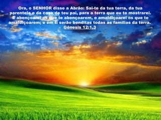 Ora, o SENHOR disse a Abrão: Sai-te da tua terra, da tua parentela e da casa de teu pai, para a terra que eu te mostrarei. E abençoarei os que te abençoarem, e amaldiçoarei os que te amaldiçoarem; e em ti serão benditas todas as famílias da terra.  Gênesis 12:1,3   