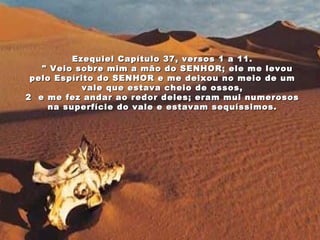Ezequiel Capítulo 37, versos 1 a 11.     " Veio sobre mim a mão do SENHOR; ele me levou pelo Espírito do SENHOR e me deixou no meio de um vale que estava cheio de ossos, 2  e me fez andar ao redor deles; eram mui numerosos na superfície do vale e estavam sequíssimos. 