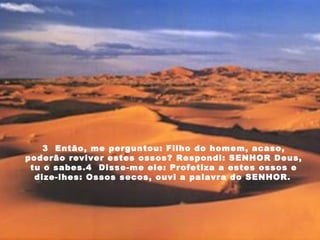 3  Então, me perguntou: Filho do homem, acaso, poderão reviver estes ossos? Respondi: SENHOR Deus, tu o sabes.4  Disse-me ele: Profetiza a estes ossos e dize-lhes: Ossos secos, ouvi a palavra do SENHOR.   