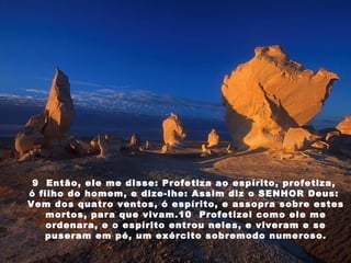 9  Então, ele me disse: Profetiza ao espírito, profetiza,  ó filho do homem, e dize-lhe: Assim diz o SENHOR Deus:  Vem dos quatro ventos, ó espírito, e assopra sobre estes mortos, para que vivam.10  Profetizei como ele me ordenara, e o espírito entrou neles, e viveram e se puseram em pé, um exército sobremodo numeroso. 