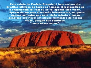 Este relato do Profeta Ezequiel é impressionante. Eruditos bíblicos de todos os tempos têm discutido se a experiência foi real ou se foi apenas uma visão.     Apesar de ser uma discussão interessante, eu quero apenas salientar que esta visão retrata a nossa condição espiritual em alguns momentos de nossas vidas, quando nos sentimos  "como ossos secos".  