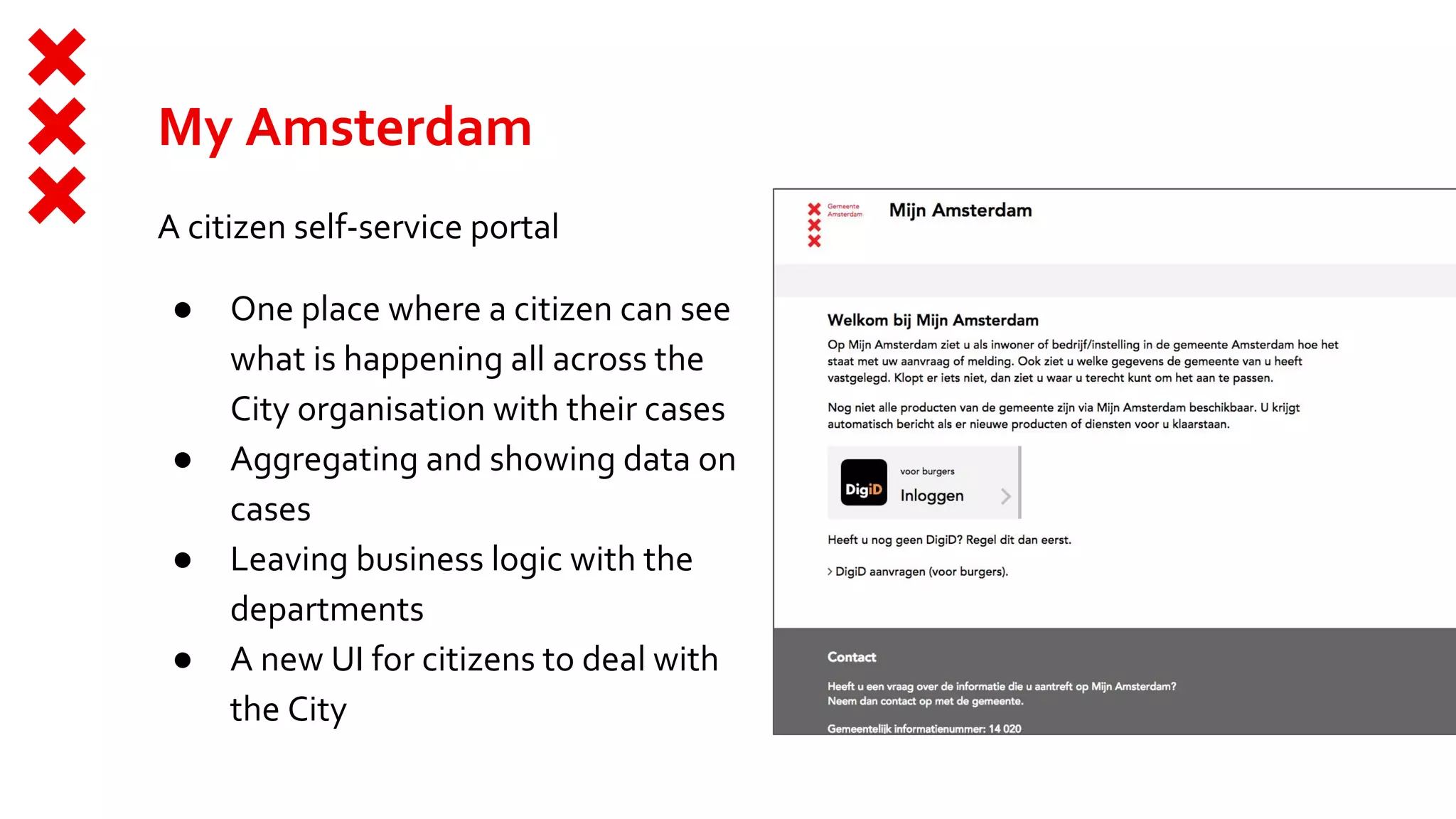 My Amsterdam
A citizen self-service portal
● One place where a citizen can see
what is happening all across the
City organisation with their cases
● Aggregating and showing data on
cases
● Leaving business logic with the
departments
● A new UI for citizens to deal with
the City
 