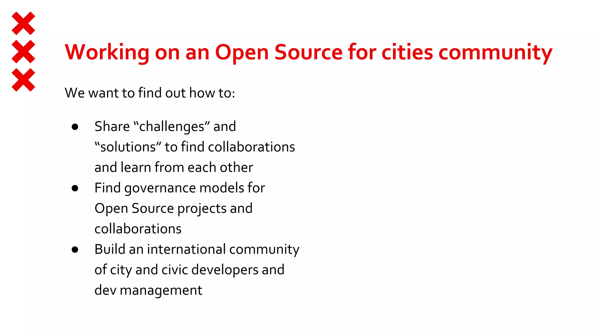 Working on an Open Source for cities community
We want to find out how to:
● Share “challenges” and
“solutions” to find collaborations
and learn from each other
● Find governance models for
Open Source projects and
collaborations
● Build an international community
of city and civic developers and
dev management
 