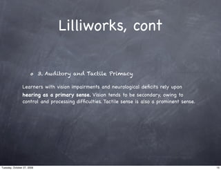 Lilliworks, cont

                            3. Auditory and Tactile Primacy

                Learners with vision impairments and neurological deﬁcits rely upon
                hearing as a primary sense. Vision tends to be secondary, owing to
                control and processing difﬁculties. Tactile sense is also a prominent sense.




Tuesday, October 27, 2009                                                                      15
 