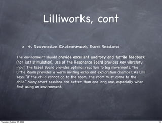 Lilliworks, cont

                            4. Responsive Environment, Short Sessions

                The environment should provide excellent auditory and tactile feedback
                (not just stimulation). Use of the Resonance Board provides key vibratory
                input. The Essef Board provides optimal reaction to leg movements. The
                Little Room provides a warm inviting echo and exploration chamber. As Lilli
                says, “if the child cannot go to the room, the room must come to the
                child.” Many short sessions are better than one long one, especially when
                ﬁrst using an environment.




Tuesday, October 27, 2009                                                                     16
 