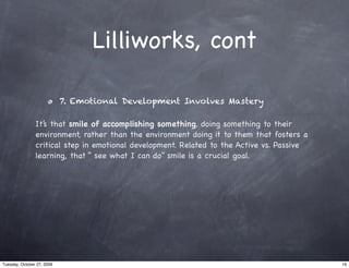 Lilliworks, cont

                            7. Emotional Development Involves Mastery

                It’s that smile of accomplishing something, doing something to their
                environment, rather than the environment doing it to them that fosters a
                critical step in emotional development. Related to the Active vs. Passive
                learning, that “ see what I can do” smile is a crucial goal.




Tuesday, October 27, 2009                                                                   19
 