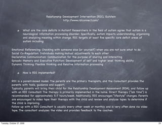 Relationship Development Intervention (RDI), Gutstein
                                                      http://www.rdiconnect.com/


                       What are the core deﬁcits in Autism? Researchers in the ﬁeld of autism agree that autism is a
                       neurological information processing disorder. Speciﬁcally, autism impacts understanding, organizing
                       and analyzing meaning within change. RDI targets at least ﬁve speciﬁc core deﬁcit areas of
                       autism including:

           Emotional Referencing: Checking with someone else (or yourself) when you are not sure what to do
           Social Co-Regulation: Individuals making mutual adjustments to each other
           Declarative Communication: Communication for the purpose of sharing and interacting
           Episodic Memory and Executive Function: Development of self and higher level thinking ability
           Dynamic Thinking: Flexible thinking and Relative information processing

                       How is RDI implemented?

           RDI is a parent-based model. The parents are the primary therapists, and the Consultant provides the
           parents with tools, guidance and support.
           Typically, parents will bring their child for the Relationship Development Assessment (RDA), and follow up
           with an RDI Consultant. The therapy is primarily implemented in the home. Direct therapy (“lab time”) is
           recommended for approximately 5-7 hours/week. Additionally, RDI encourages “lifestyle” changes. Parents
           are encouraged to video tape their therapy with the child and review and analyze tapes to determine if
           the child is improving.
           Follow up with a RDI Consultant is usually every other week or monthly and is very often done via video
           tape. The consultant analyzes the video and provides feedback to the coaches.



Tuesday, October 27, 2009                                                                                                    24
 