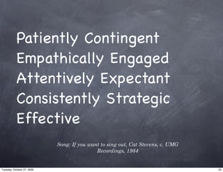 Patiently Contingent
           Empathically Engaged
           Attentively Expectant
           Consistently Strategic
           Effective
                            Song: If you want to sing out, Cat Stevens, c. UMG
                                            Recordings, 1984


Tuesday, October 27, 2009                                                        25
 