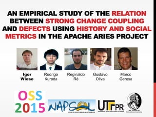 AN EMPIRICAL STUDY OF THE RELATION
BETWEEN STRONG CHANGE COUPLING
AND DEFECTS USING HISTORY AND SOCIAL
METRICS IN THE APACHE ARIES PROJECT
Igor
Wiese
Rodrigo
Kuroda
Reginaldo
Ré
Gustavo
Oliva
Marco
Gerosa
 