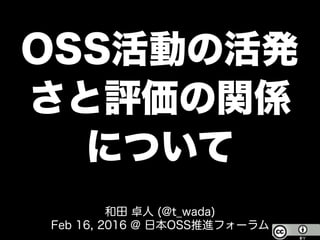 OSS活動の活発
さと評価の関係
について
和田 卓人 (@t_wada)
Feb 16, 2016 @ 日本OSS推進フォーラム
 