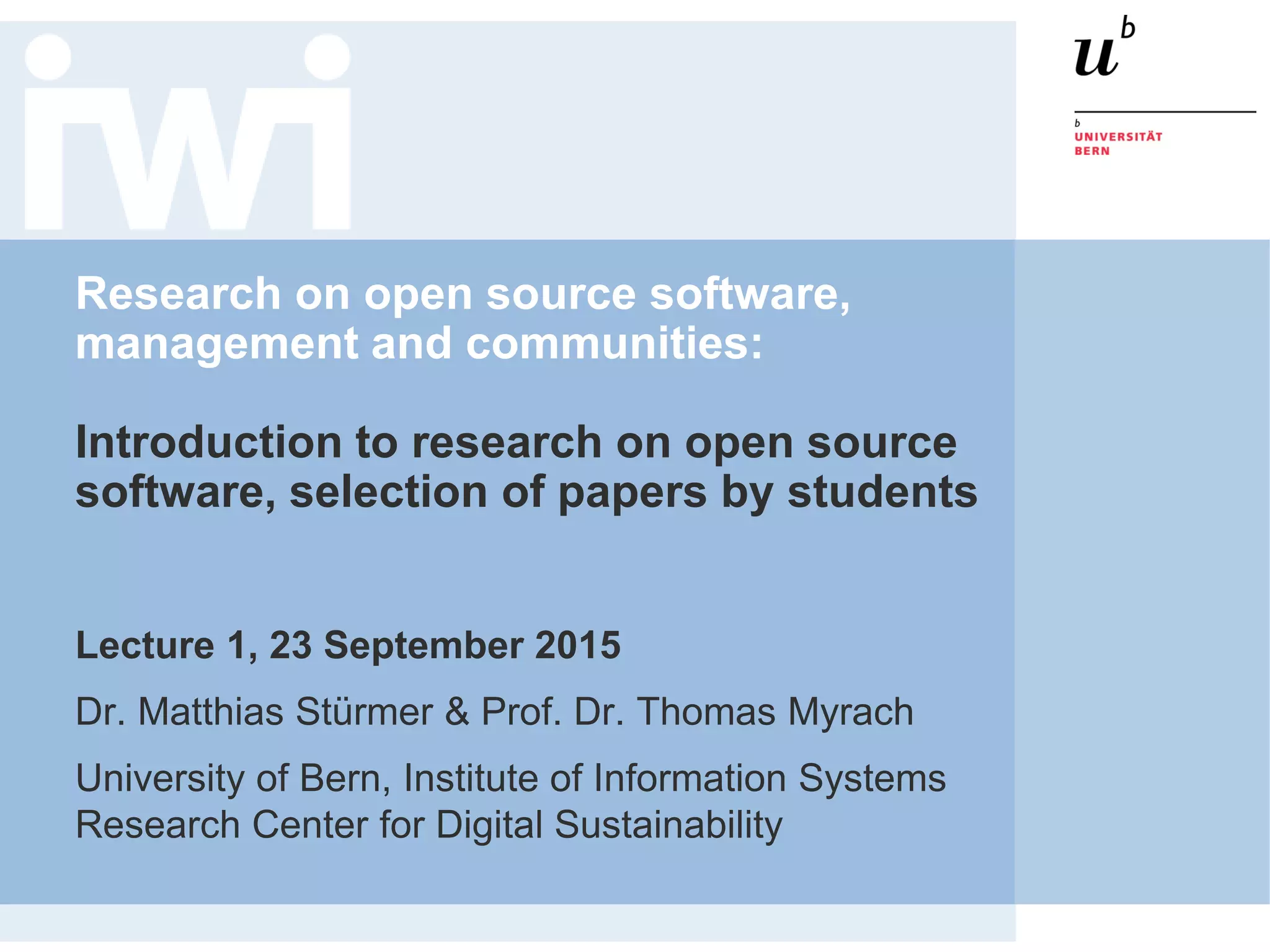 Research on open source software,
management and communities:
Introduction to research on open source
software, selection of papers by students
Lecture 1, 23 September 2015
Dr. Matthias Stürmer & Prof. Dr. Thomas Myrach
University of Bern, Institute of Information Systems
Research Center for Digital Sustainability
 