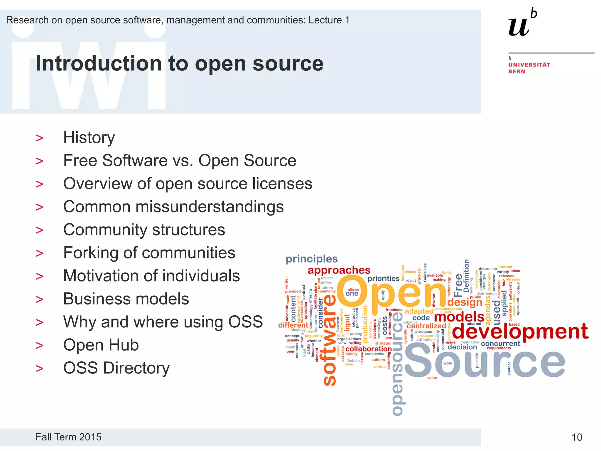Fall Term 2015
Research on open source software, management and communities: Lecture 1
10
Introduction to open source
> History
> Free Software vs. Open Source
> Overview of open source licenses
> Common missunderstandings
> Community structures
> Forking of communities
> Motivation of individuals
> Business models
> Why and where using OSS
> Open Hub
> OSS Directory
 