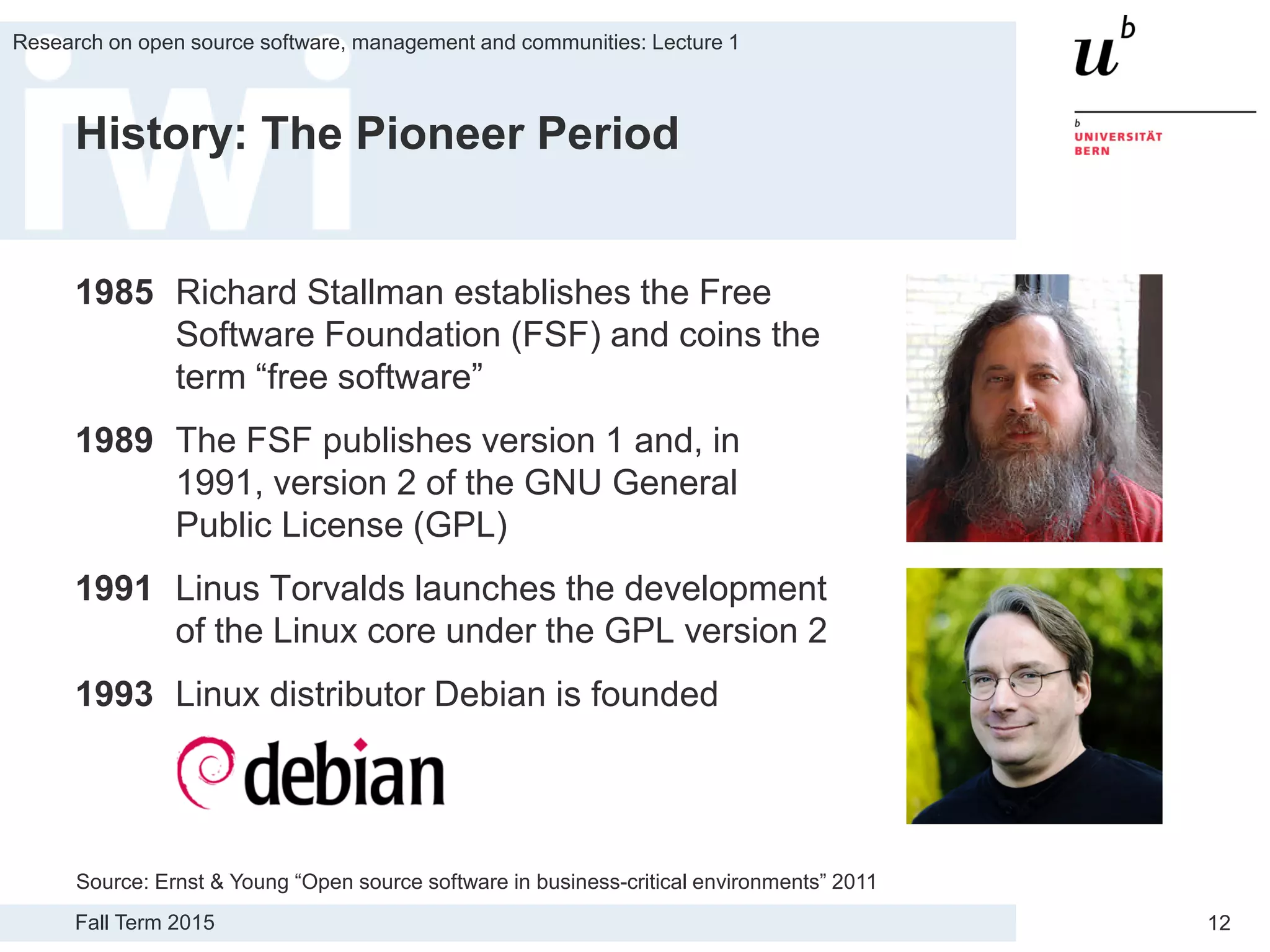Fall Term 2015
Research on open source software, management and communities: Lecture 1
12
History: The Pioneer Period
1985 Richard Stallman establishes the Free
Software Foundation (FSF) and coins the
term “free software”
1989 The FSF publishes version 1 and, in
1991, version 2 of the GNU General
Public License (GPL)
1991 Linus Torvalds launches the development
of the Linux core under the GPL version 2
1993 Linux distributor Debian is founded
Source: Ernst & Young “Open source software in business-critical environments” 2011
 