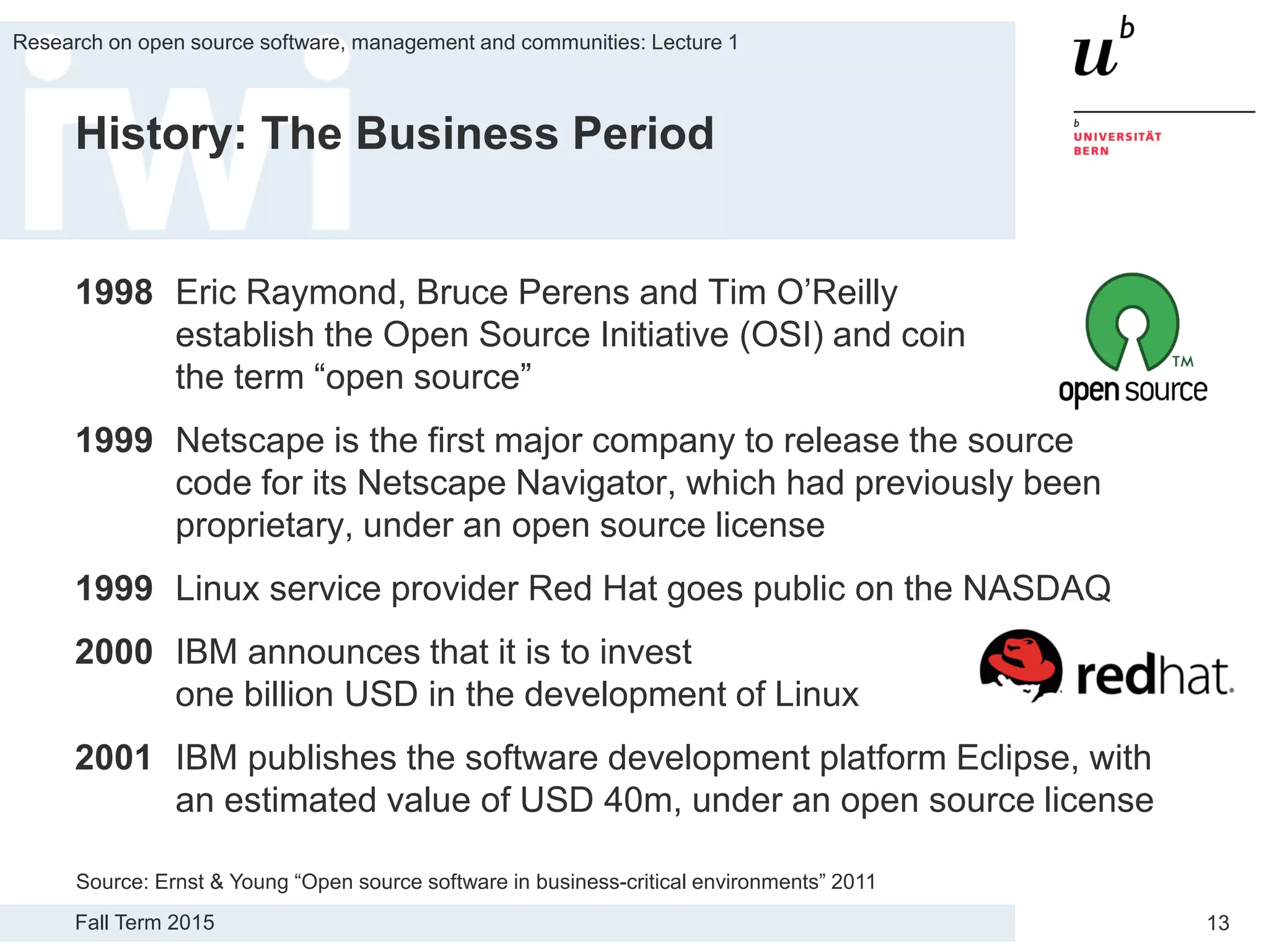 Fall Term 2015
Research on open source software, management and communities: Lecture 1
13
History: The Business Period
1998 Eric Raymond, Bruce Perens and Tim O’Reilly
establish the Open Source Initiative (OSI) and coin
the term “open source”
1999 Netscape is the first major company to release the source
code for its Netscape Navigator, which had previously been
proprietary, under an open source license
1999 Linux service provider Red Hat goes public on the NASDAQ
2000 IBM announces that it is to invest
one billion USD in the development of Linux
2001 IBM publishes the software development platform Eclipse, with
an estimated value of USD 40m, under an open source license
Source: Ernst & Young “Open source software in business-critical environments” 2011
 