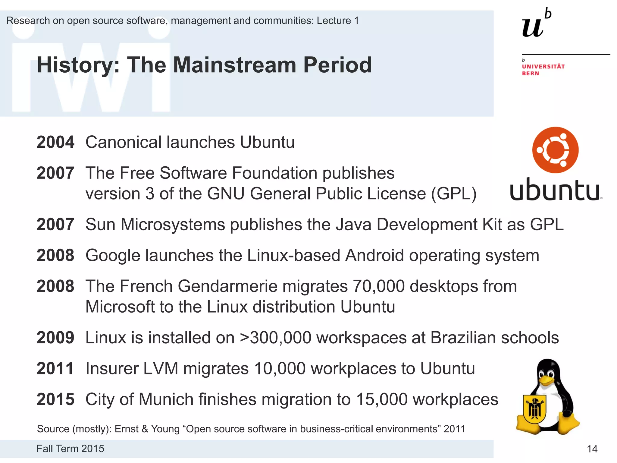 Fall Term 2015
Research on open source software, management and communities: Lecture 1
14
History: The Mainstream Period
2004 Canonical launches Ubuntu
2007 The Free Software Foundation publishes
version 3 of the GNU General Public License (GPL)
2007 Sun Microsystems publishes the Java Development Kit as GPL
2008 Google launches the Linux-based Android operating system
2008 The French Gendarmerie migrates 70,000 desktops from
Microsoft to the Linux distribution Ubuntu
2009 Linux is installed on >300,000 workspaces at Brazilian schools
2011 Insurer LVM migrates 10,000 workplaces to Ubuntu
2015 City of Munich finishes migration to 15,000 workplaces
Source (mostly): Ernst & Young “Open source software in business-critical environments” 2011
 