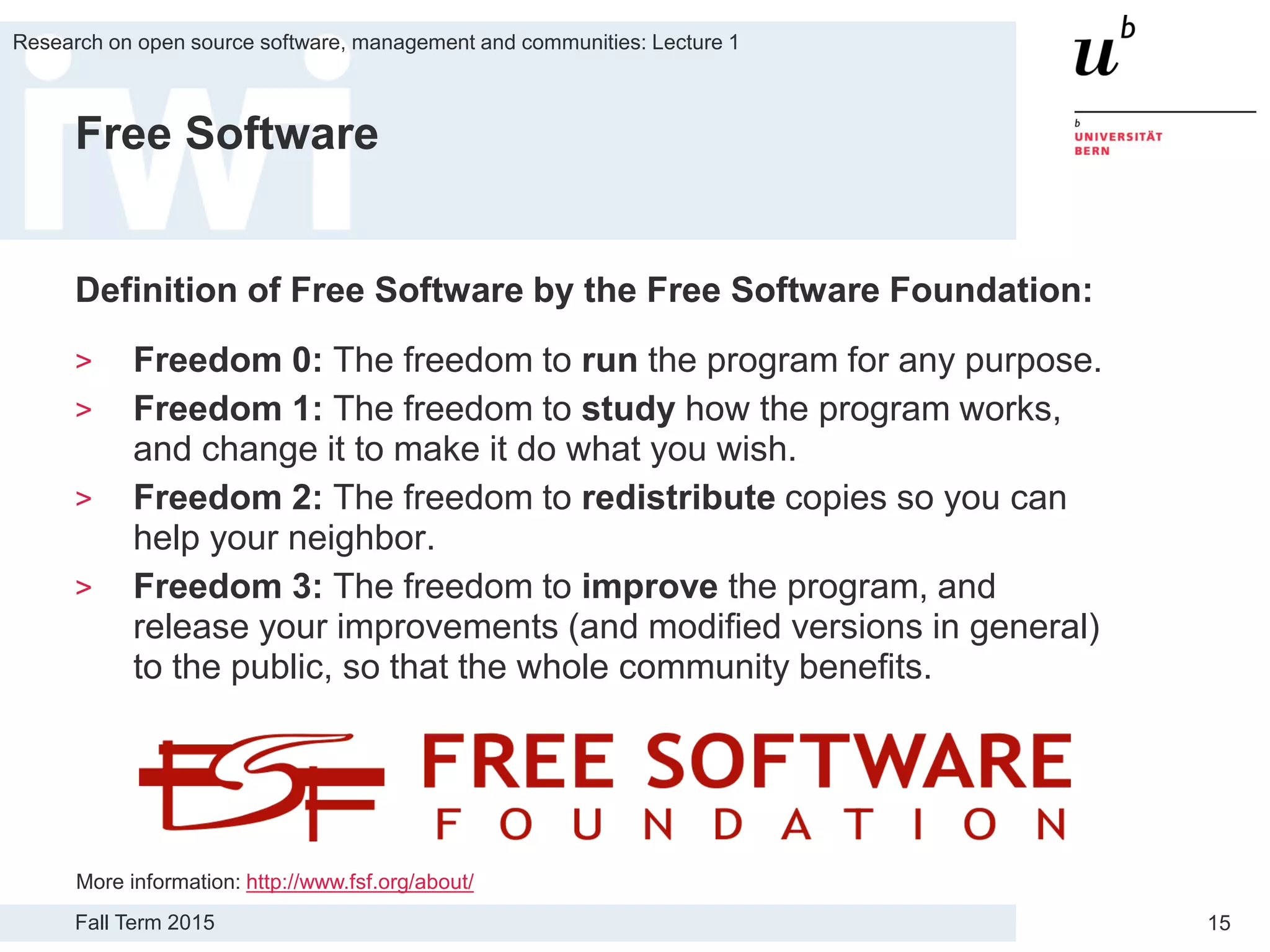Fall Term 2015
Research on open source software, management and communities: Lecture 1
15
Free Software
Definition of Free Software by the Free Software Foundation:
> Freedom 0: The freedom to run the program for any purpose.
> Freedom 1: The freedom to study how the program works,
and change it to make it do what you wish.
> Freedom 2: The freedom to redistribute copies so you can
help your neighbor.
> Freedom 3: The freedom to improve the program, and
release your improvements (and modified versions in general)
to the public, so that the whole community benefits.
More information: http://www.fsf.org/about/
 