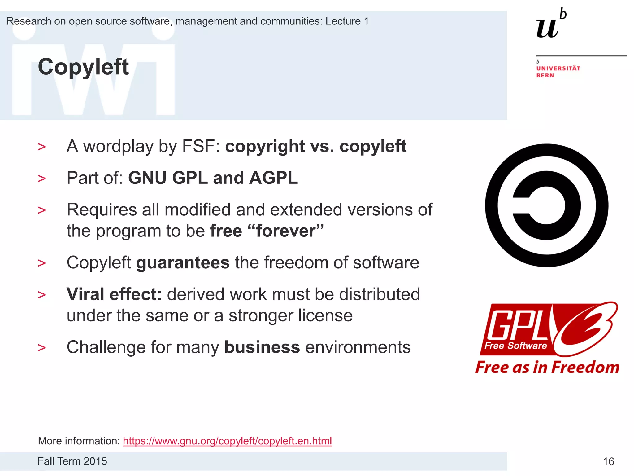 Fall Term 2015
Research on open source software, management and communities: Lecture 1
16
Copyleft
> A wordplay by FSF: copyright vs. copyleft
> Part of: GNU GPL and AGPL
> Requires all modified and extended versions of
the program to be free “forever”
> Copyleft guarantees the freedom of software
> Viral effect: derived work must be distributed
under the same or a stronger license
> Challenge for many business environments
More information: https://www.gnu.org/copyleft/copyleft.en.html
 