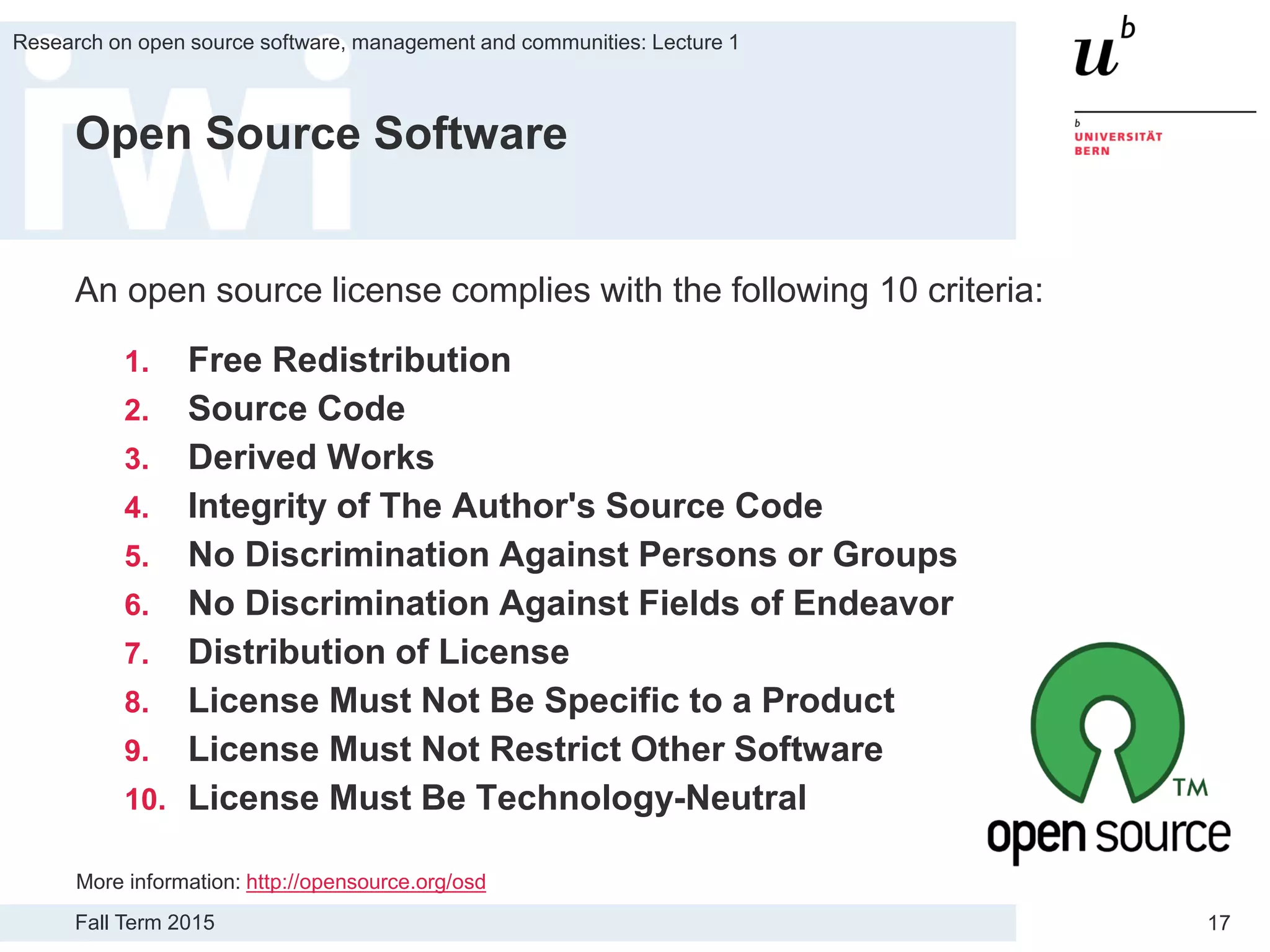 Fall Term 2015
Research on open source software, management and communities: Lecture 1
17
Open Source Software
An open source license complies with the following 10 criteria:
1. Free Redistribution
2. Source Code
3. Derived Works
4. Integrity of The Author's Source Code
5. No Discrimination Against Persons or Groups
6. No Discrimination Against Fields of Endeavor
7. Distribution of License
8. License Must Not Be Specific to a Product
9. License Must Not Restrict Other Software
10. License Must Be Technology-Neutral
More information: http://opensource.org/osd
 