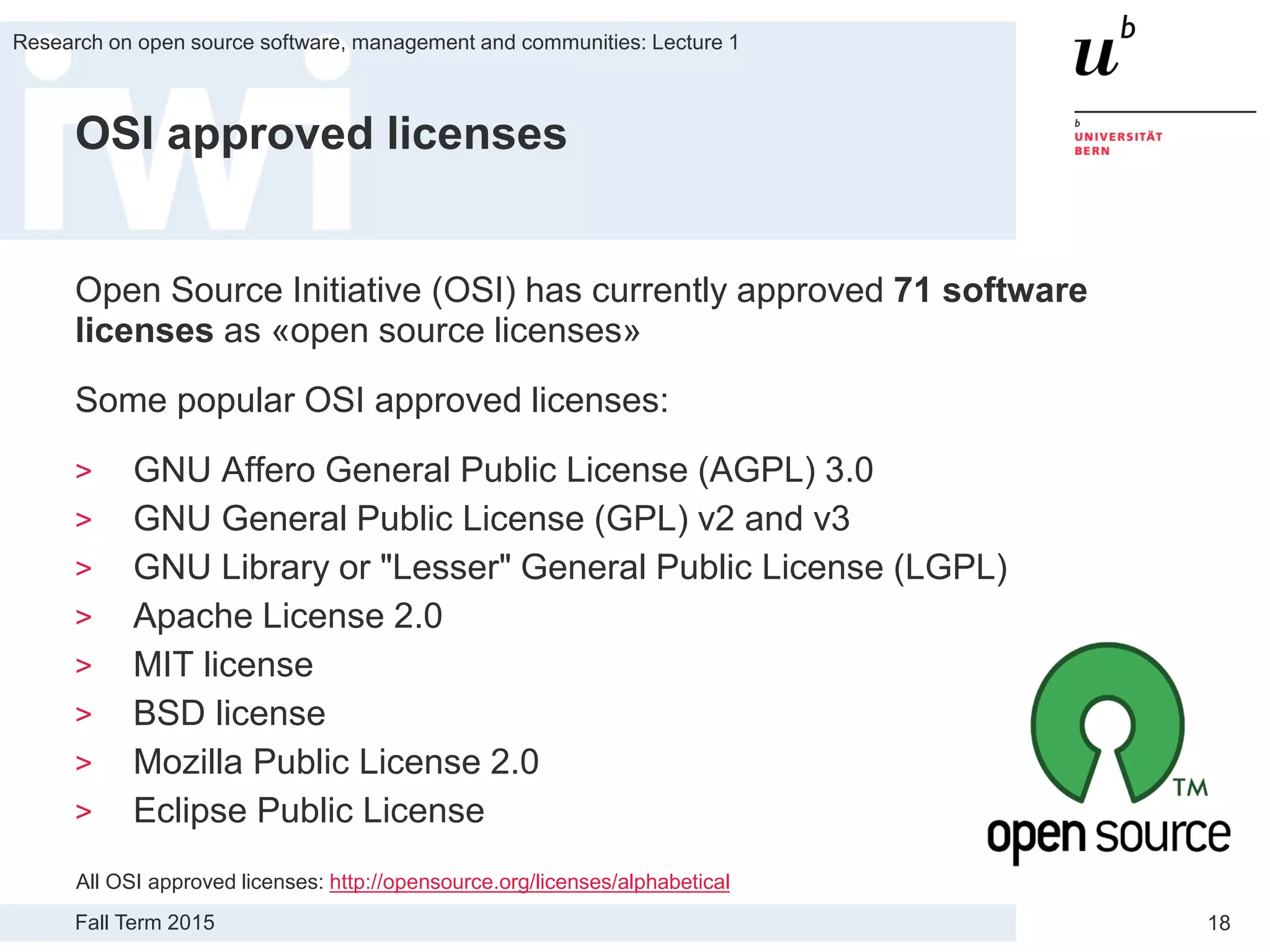 Fall Term 2015
Research on open source software, management and communities: Lecture 1
18
OSI approved licenses
Open Source Initiative (OSI) has currently approved 71 software
licenses as «open source licenses»
Some popular OSI approved licenses:
> GNU Affero General Public License (AGPL) 3.0
> GNU General Public License (GPL) v2 and v3
> GNU Library or "Lesser" General Public License (LGPL)
> Apache License 2.0
> MIT license
> BSD license
> Mozilla Public License 2.0
> Eclipse Public License
All OSI approved licenses: http://opensource.org/licenses/alphabetical
 