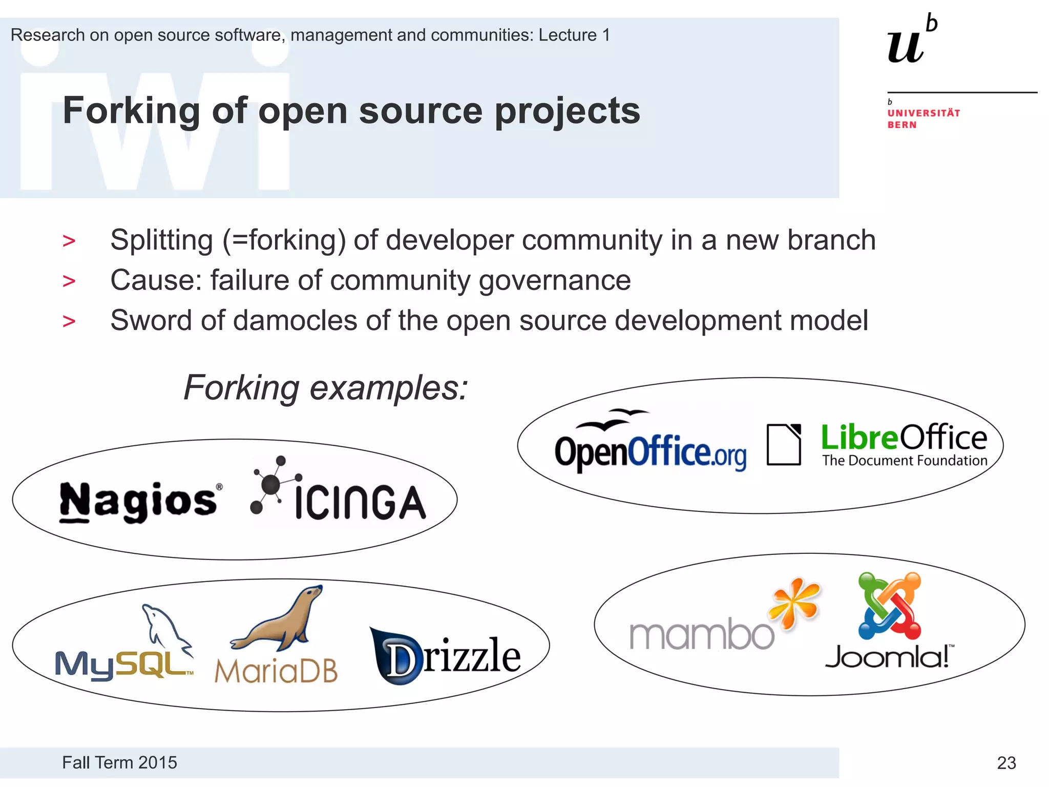 Fall Term 2015
Research on open source software, management and communities: Lecture 1
23
Forking of open source projects
> Splitting (=forking) of developer community in a new branch
> Cause: failure of community governance
> Sword of damocles of the open source development model
Forking examples:
 