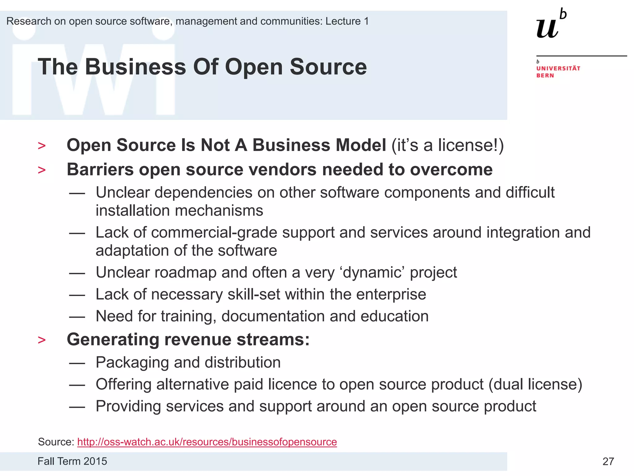 Fall Term 2015
Research on open source software, management and communities: Lecture 1
27
The Business Of Open Source
> Open Source Is Not A Business Model (it’s a license!)
> Barriers open source vendors needed to overcome
— Unclear dependencies on other software components and difficult
installation mechanisms
— Lack of commercial-grade support and services around integration and
adaptation of the software
— Unclear roadmap and often a very ‘dynamic’ project
— Lack of necessary skill-set within the enterprise
— Need for training, documentation and education
> Generating revenue streams:
— Packaging and distribution
— Offering alternative paid licence to open source product (dual license)
— Providing services and support around an open source product
Source: http://oss-watch.ac.uk/resources/businessofopensource
 