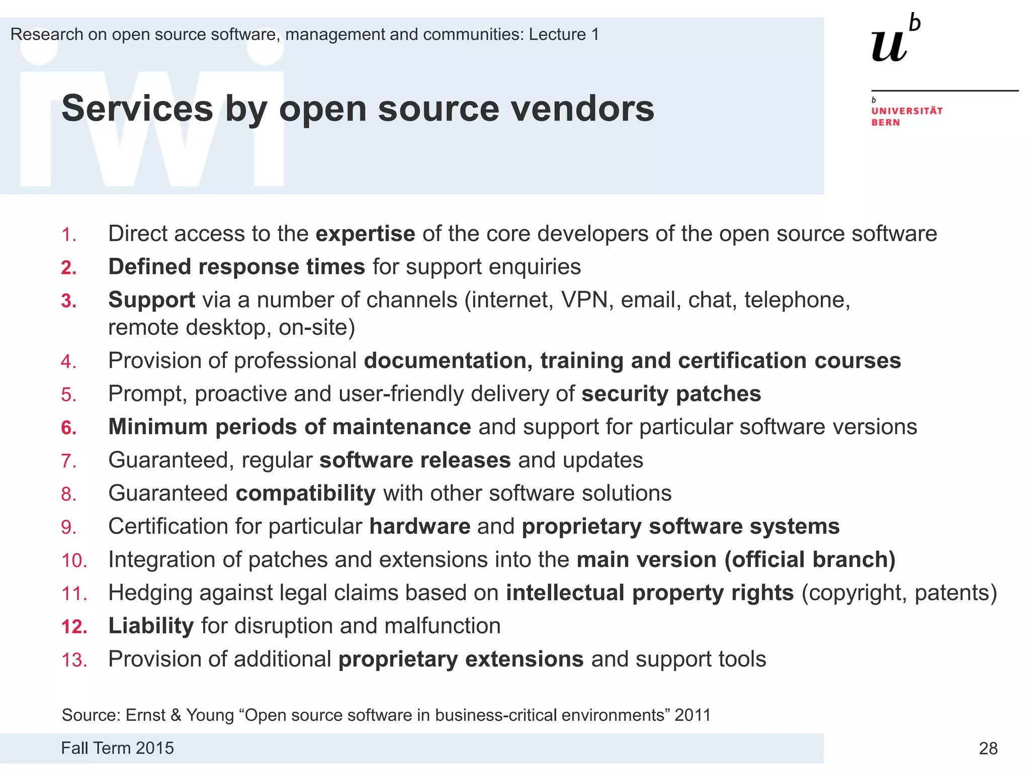 Fall Term 2015
Research on open source software, management and communities: Lecture 1
28
Services by open source vendors
1. Direct access to the expertise of the core developers of the open source software
2. Defined response times for support enquiries
3. Support via a number of channels (internet, VPN, email, chat, telephone,
remote desktop, on-site)
4. Provision of professional documentation, training and certification courses
5. Prompt, proactive and user-friendly delivery of security patches
6. Minimum periods of maintenance and support for particular software versions
7. Guaranteed, regular software releases and updates
8. Guaranteed compatibility with other software solutions
9. Certification for particular hardware and proprietary software systems
10. Integration of patches and extensions into the main version (official branch)
11. Hedging against legal claims based on intellectual property rights (copyright, patents)
12. Liability for disruption and malfunction
13. Provision of additional proprietary extensions and support tools
Source: Ernst & Young “Open source software in business-critical environments” 2011
 