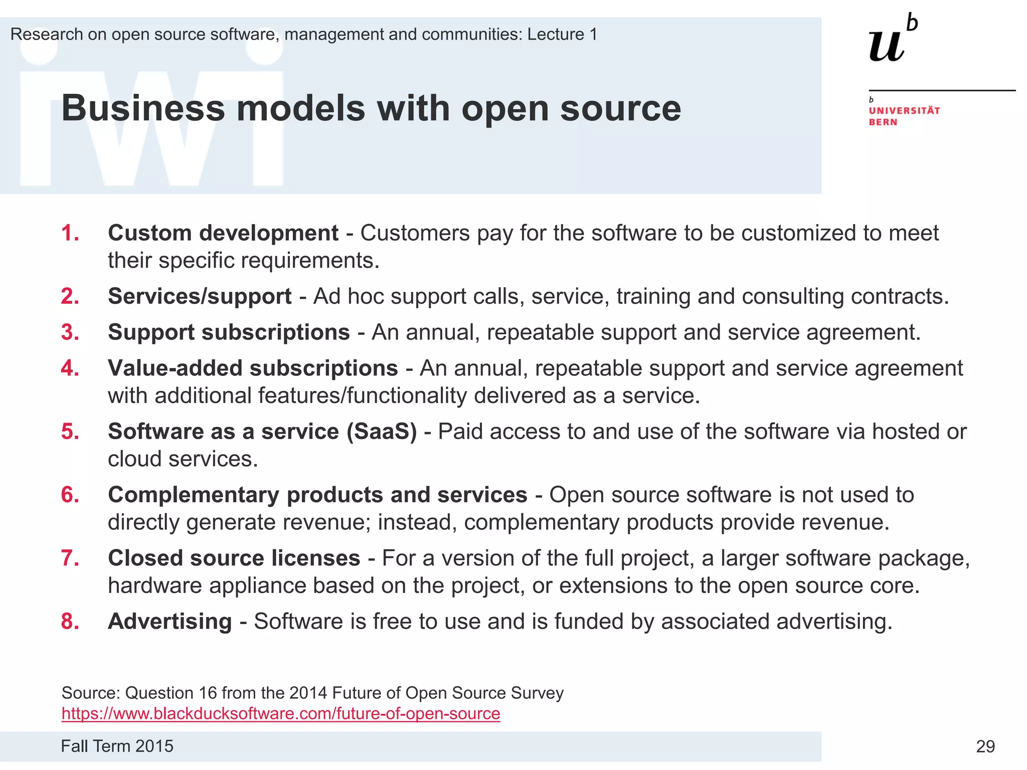 Fall Term 2015
Research on open source software, management and communities: Lecture 1
29
Business models with open source
1. Custom development - Customers pay for the software to be customized to meet
their specific requirements.
2. Services/support - Ad hoc support calls, service, training and consulting contracts.
3. Support subscriptions - An annual, repeatable support and service agreement.
4. Value-added subscriptions - An annual, repeatable support and service agreement
with additional features/functionality delivered as a service.
5. Software as a service (SaaS) - Paid access to and use of the software via hosted or
cloud services.
6. Complementary products and services - Open source software is not used to
directly generate revenue; instead, complementary products provide revenue.
7. Closed source licenses - For a version of the full project, a larger software package,
hardware appliance based on the project, or extensions to the open source core.
8. Advertising - Software is free to use and is funded by associated advertising.
Source: Question 16 from the 2014 Future of Open Source Survey
https://www.blackducksoftware.com/future-of-open-source
 