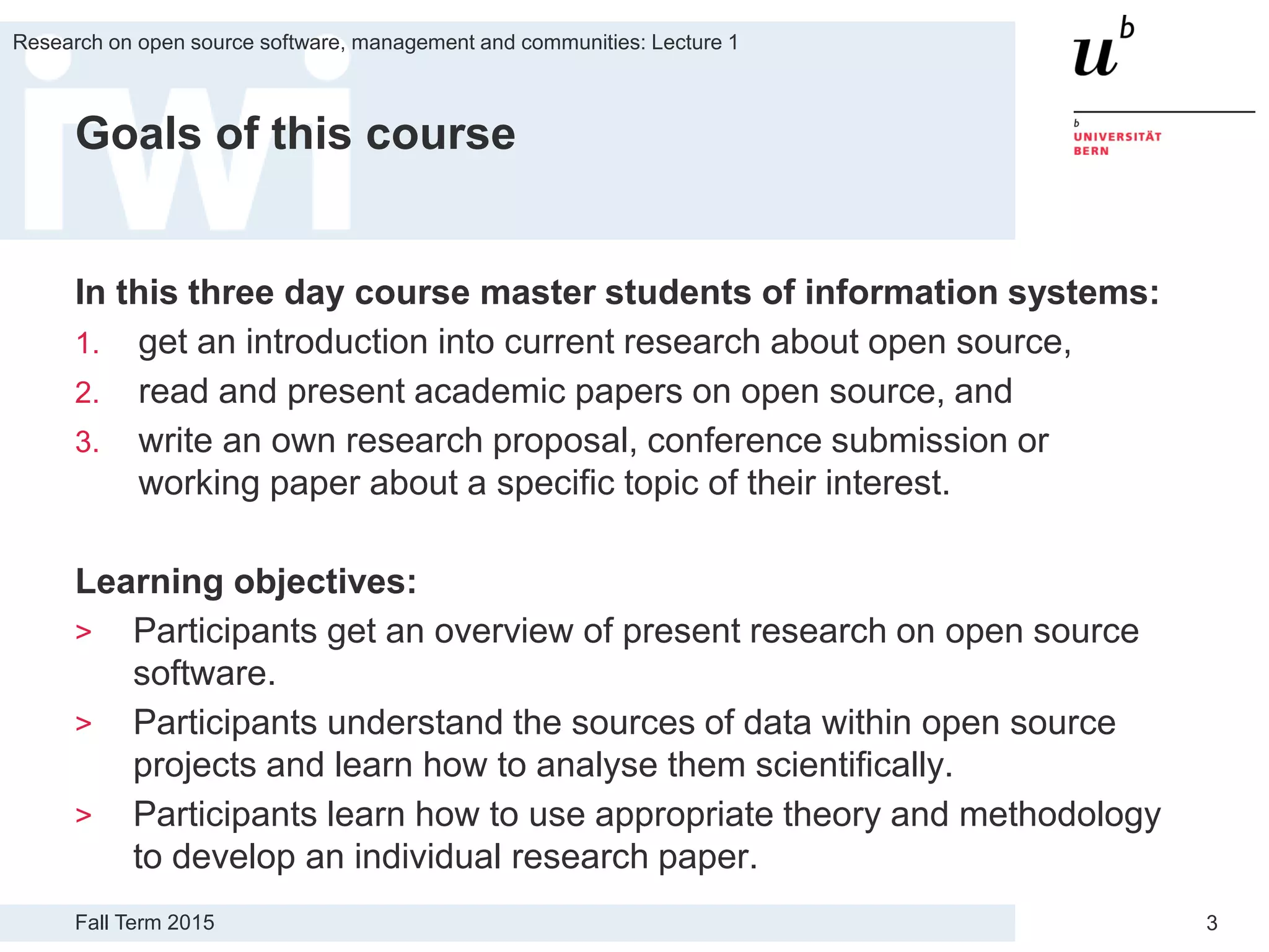 Fall Term 2015
Research on open source software, management and communities: Lecture 1
3
Goals of this course
In this three day course master students of information systems:
1. get an introduction into current research about open source,
2. read and present academic papers on open source, and
3. write an own research proposal, conference submission or
working paper about a specific topic of their interest.
Learning objectives:
> Participants get an overview of present research on open source
software.
> Participants understand the sources of data within open source
projects and learn how to analyse them scientifically.
> Participants learn how to use appropriate theory and methodology
to develop an individual research paper.
 