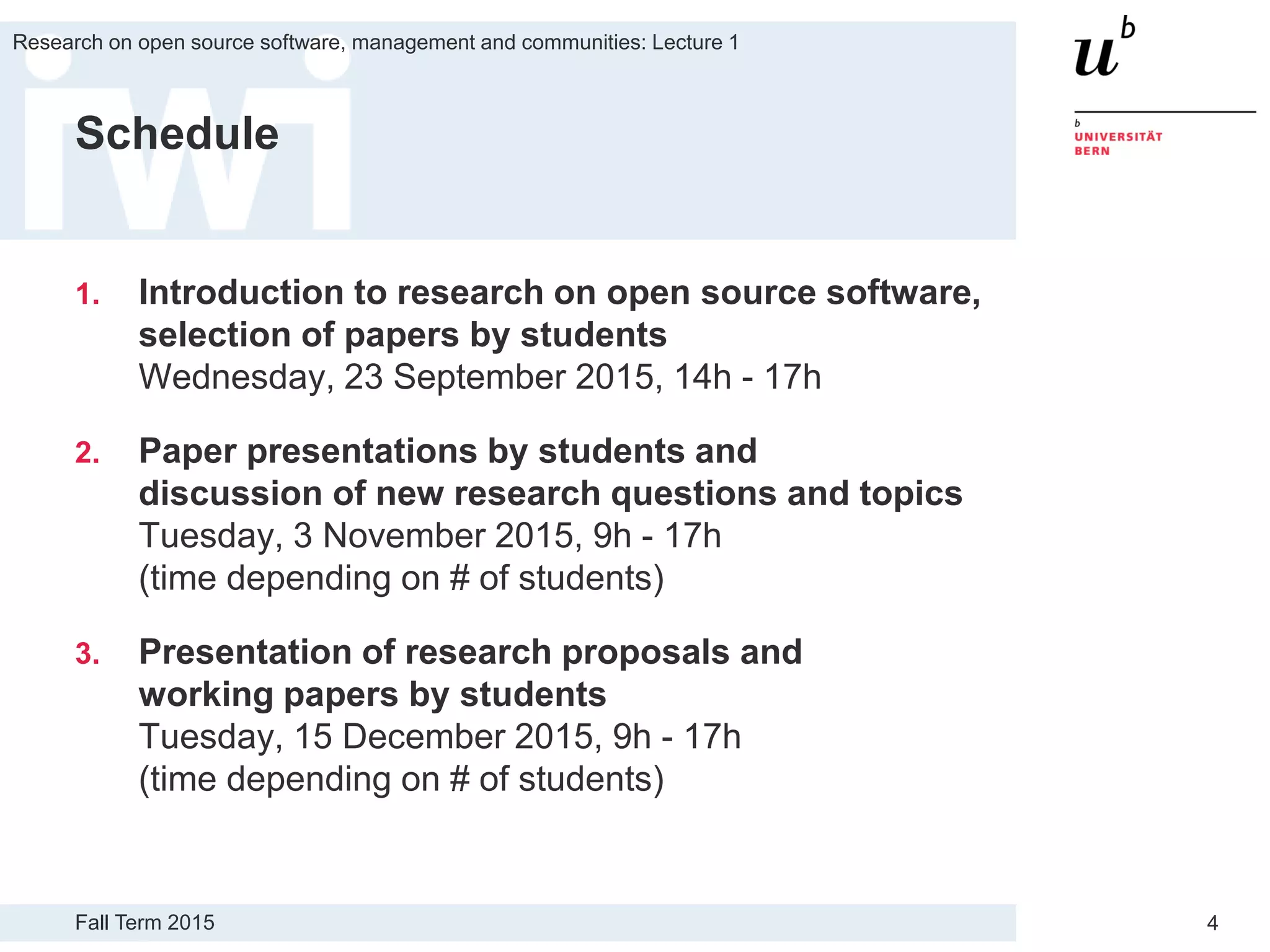 Fall Term 2015
Research on open source software, management and communities: Lecture 1
4
Schedule
1. Introduction to research on open source software,
selection of papers by students
Wednesday, 23 September 2015, 14h - 17h
2. Paper presentations by students and
discussion of new research questions and topics
Tuesday, 3 November 2015, 9h - 17h
(time depending on # of students)
3. Presentation of research proposals and
working papers by students
Tuesday, 15 December 2015, 9h - 17h
(time depending on # of students)
 