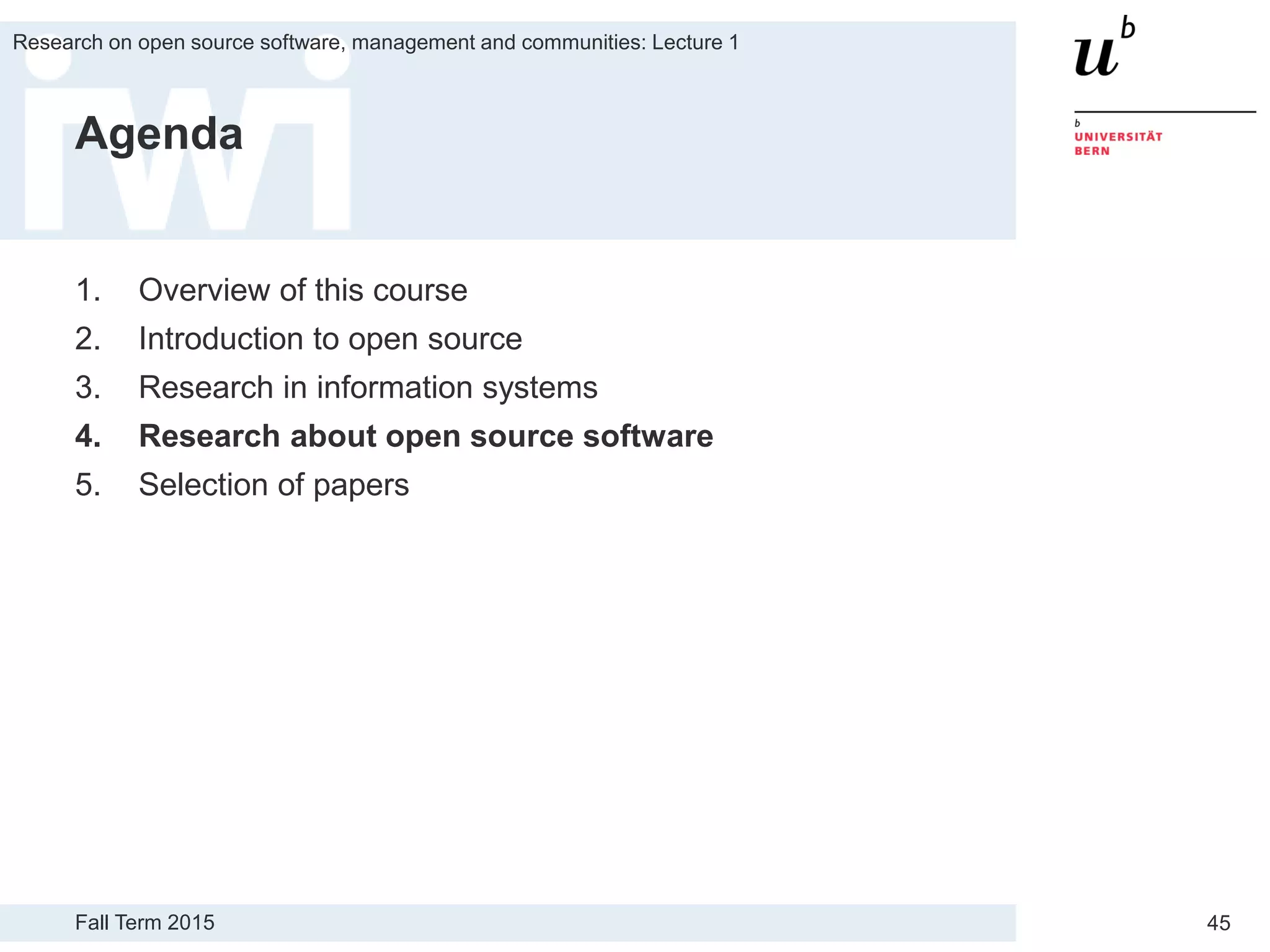 Fall Term 2015
Research on open source software, management and communities: Lecture 1
45
Agenda
1. Overview of this course
2. Introduction to open source
3. Research in information systems
4. Research about open source software
5. Selection of papers
 