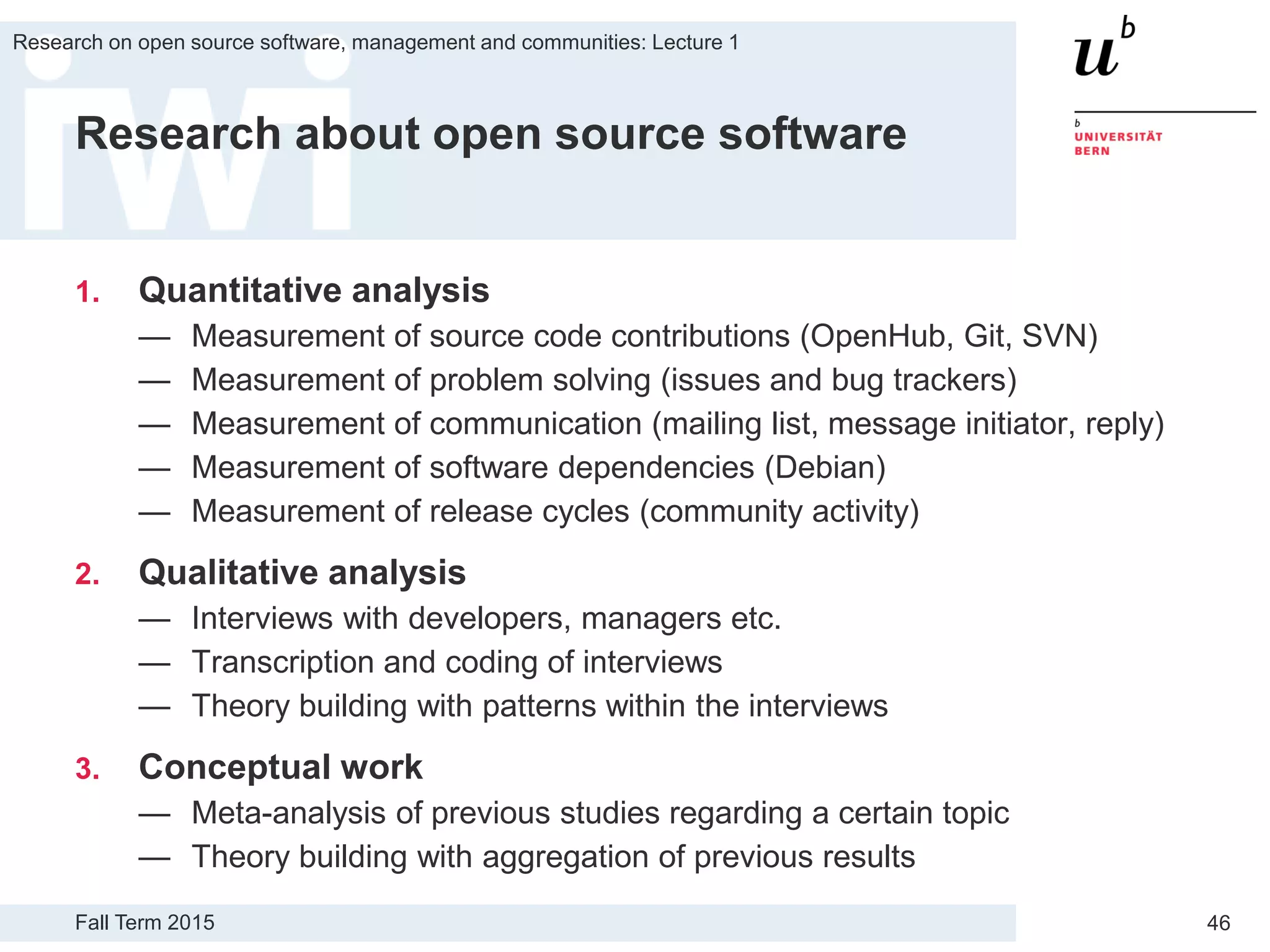 Fall Term 2015
Research on open source software, management and communities: Lecture 1
46
Research about open source software
1. Quantitative analysis
— Measurement of source code contributions (OpenHub, Git, SVN)
— Measurement of problem solving (issues and bug trackers)
— Measurement of communication (mailing list, message initiator, reply)
— Measurement of software dependencies (Debian)
— Measurement of release cycles (community activity)
2. Qualitative analysis
— Interviews with developers, managers etc.
— Transcription and coding of interviews
— Theory building with patterns within the interviews
3. Conceptual work
— Meta-analysis of previous studies regarding a certain topic
— Theory building with aggregation of previous results
 
