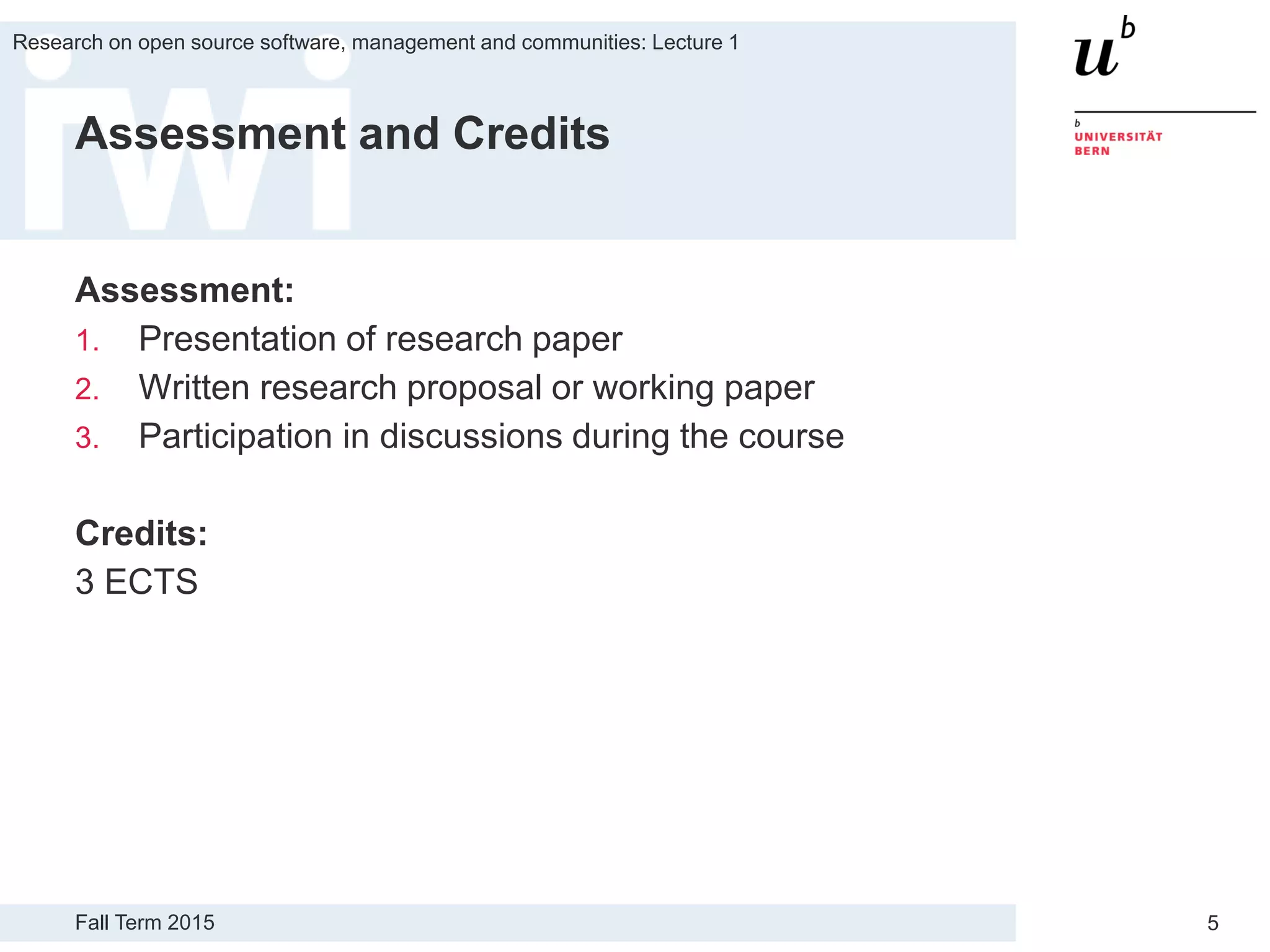 Fall Term 2015
Research on open source software, management and communities: Lecture 1
5
Assessment and Credits
Assessment:
1. Presentation of research paper
2. Written research proposal or working paper
3. Participation in discussions during the course
Credits:
3 ECTS
 