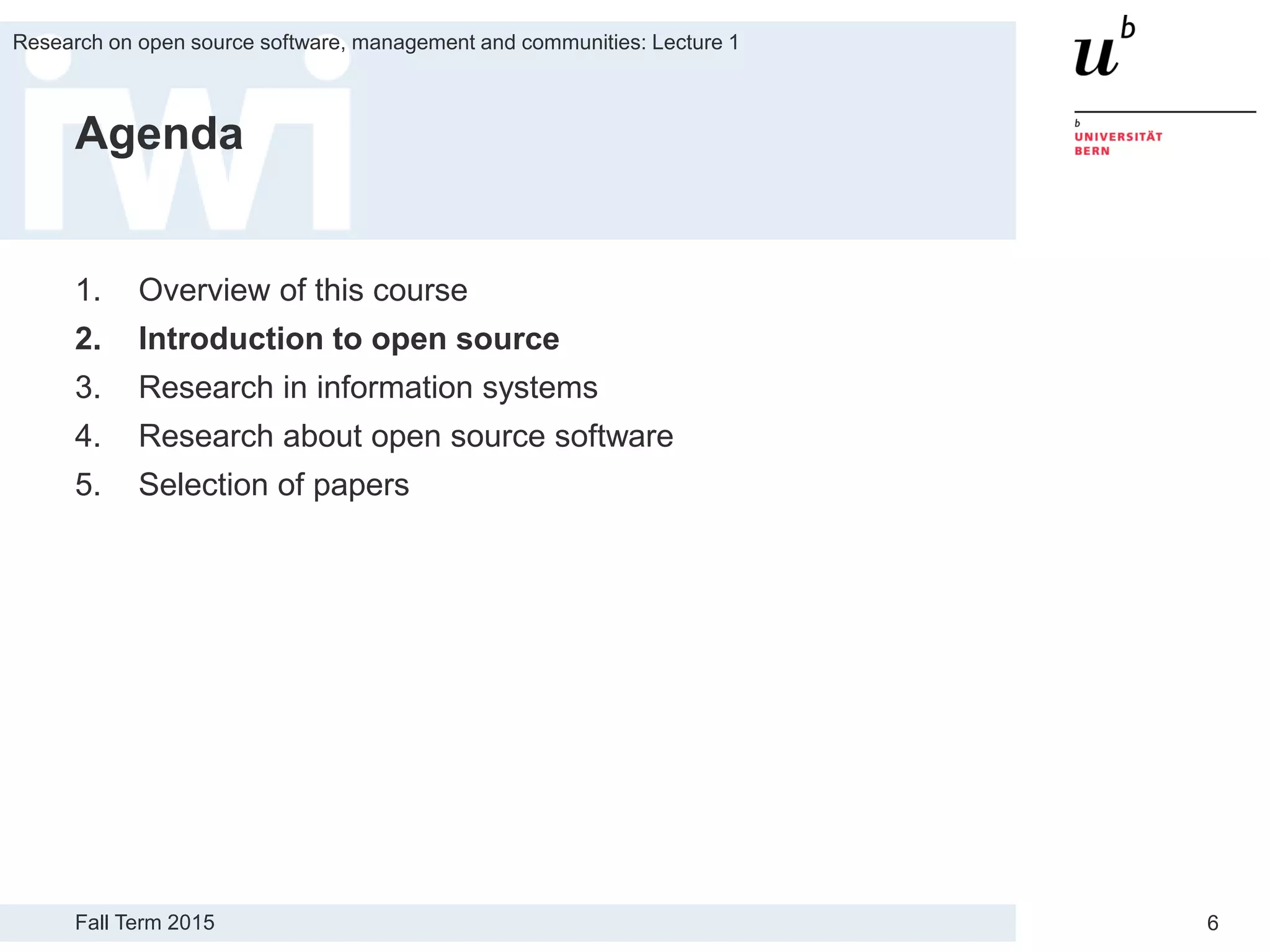 Fall Term 2015
Research on open source software, management and communities: Lecture 1
6
Agenda
1. Overview of this course
2. Introduction to open source
3. Research in information systems
4. Research about open source software
5. Selection of papers
 