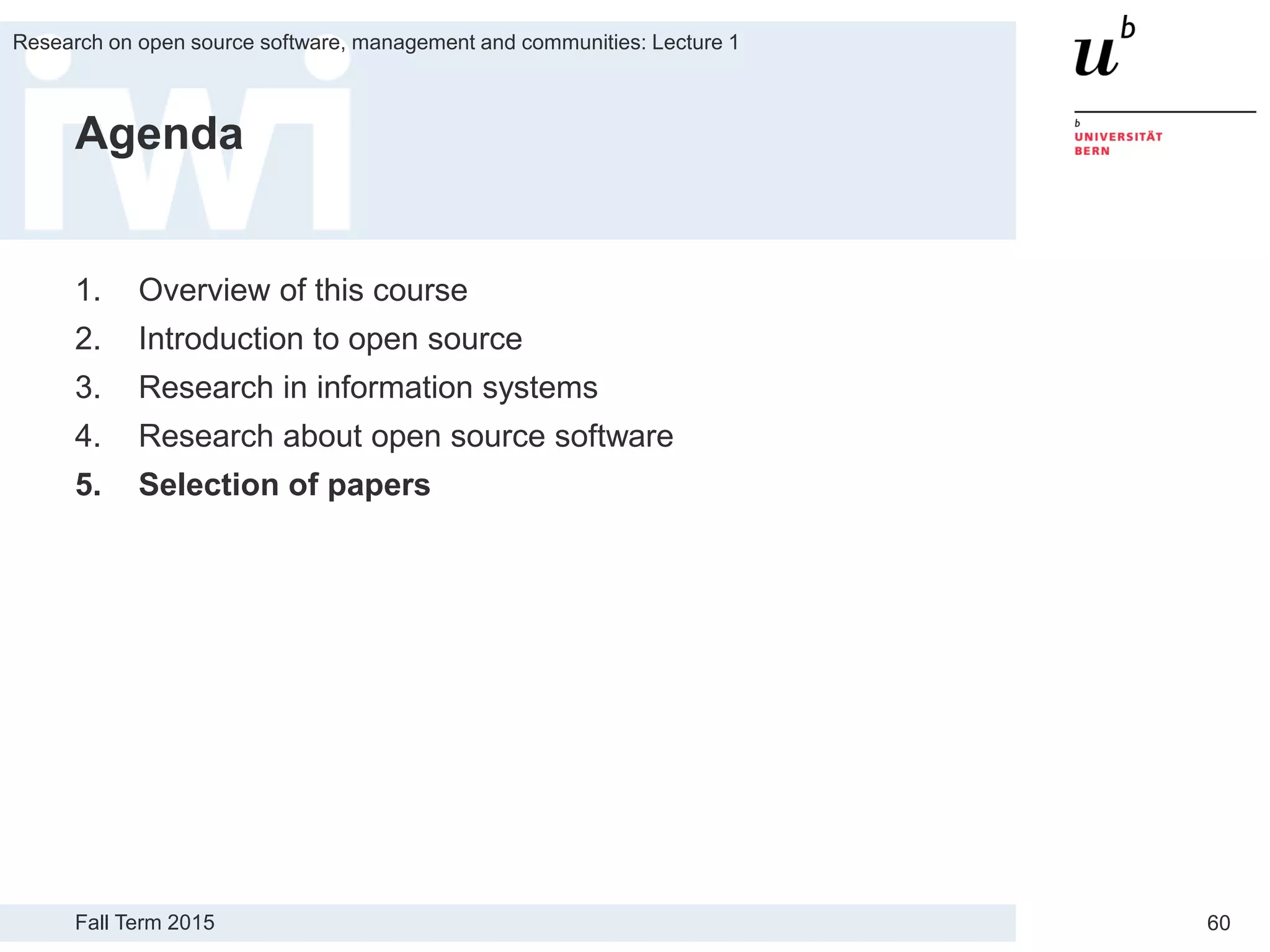 Fall Term 2015
Research on open source software, management and communities: Lecture 1
60
Agenda
1. Overview of this course
2. Introduction to open source
3. Research in information systems
4. Research about open source software
5. Selection of papers
 