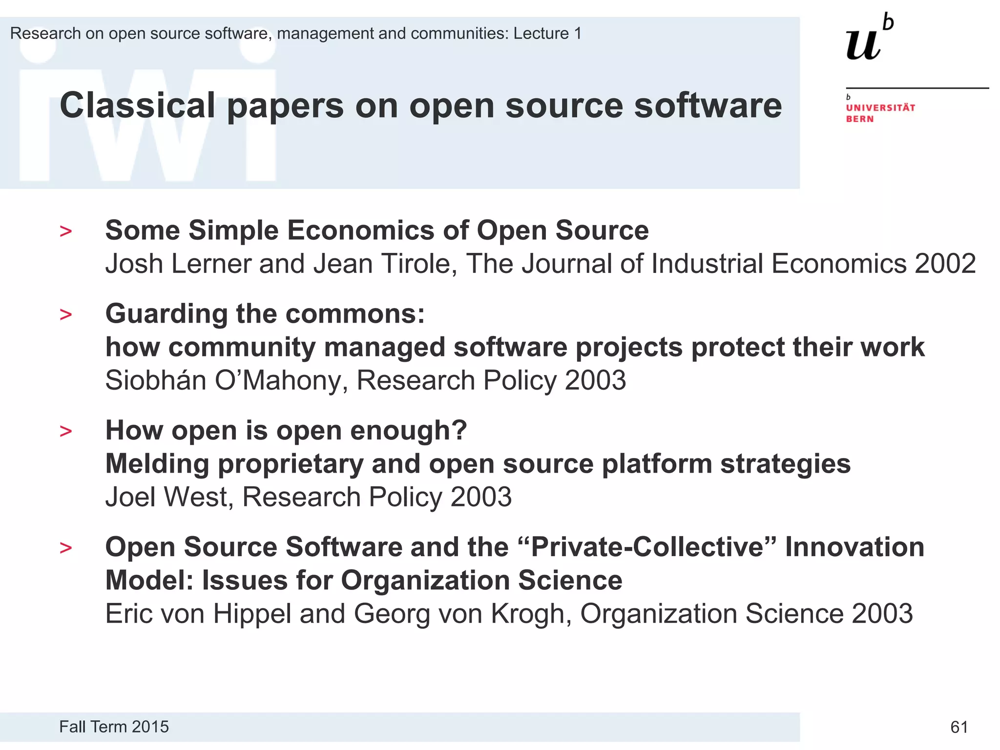 Fall Term 2015
Research on open source software, management and communities: Lecture 1
61
Classical papers on open source software
> Some Simple Economics of Open Source
Josh Lerner and Jean Tirole, The Journal of Industrial Economics 2002
> Guarding the commons:
how community managed software projects protect their work
Siobhán O’Mahony, Research Policy 2003
> How open is open enough?
Melding proprietary and open source platform strategies
Joel West, Research Policy 2003
> Open Source Software and the “Private-Collective” Innovation
Model: Issues for Organization Science
Eric von Hippel and Georg von Krogh, Organization Science 2003
 