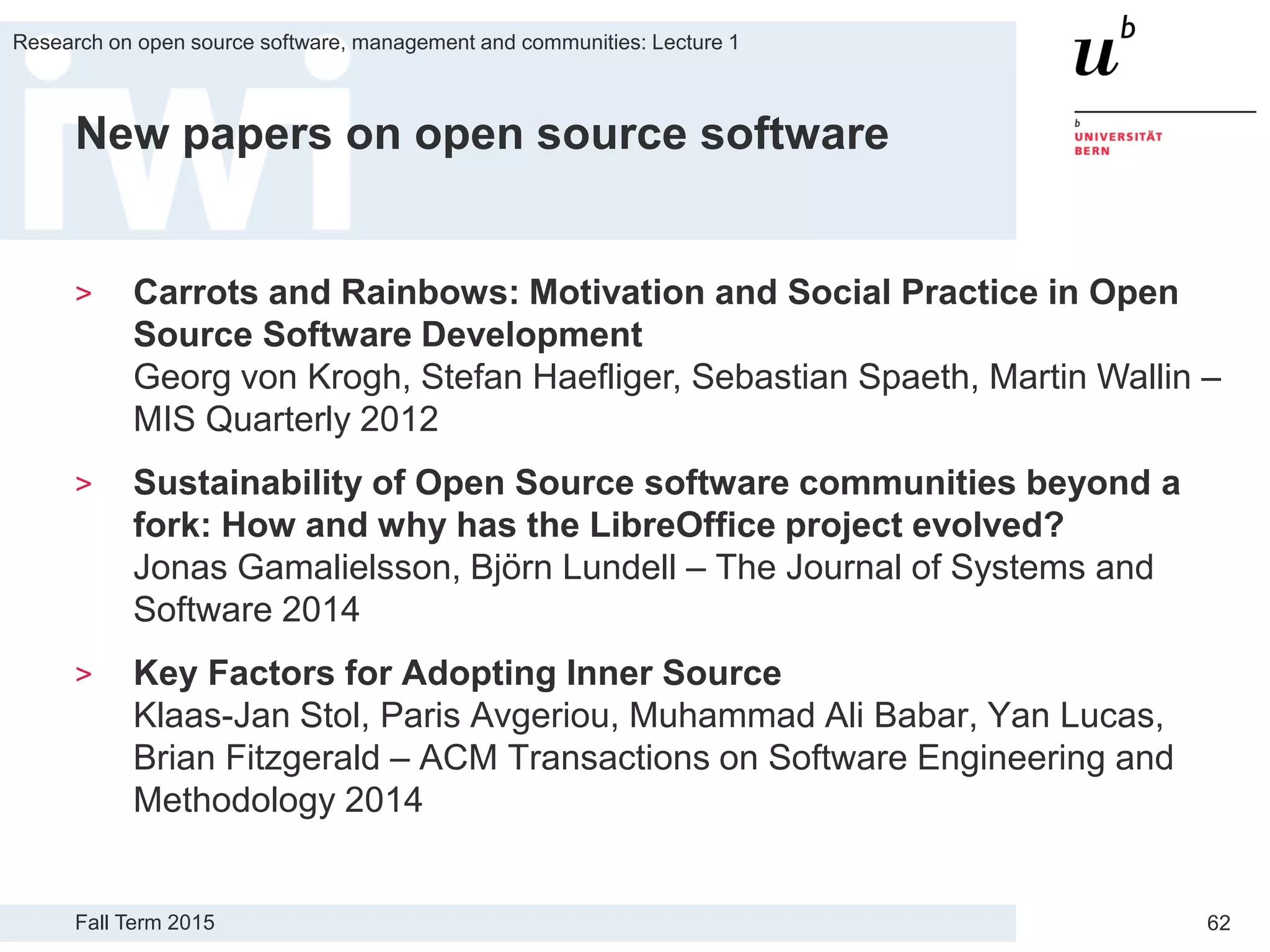 Fall Term 2015
Research on open source software, management and communities: Lecture 1
62
New papers on open source software
> Carrots and Rainbows: Motivation and Social Practice in Open
Source Software Development
Georg von Krogh, Stefan Haefliger, Sebastian Spaeth, Martin Wallin –
MIS Quarterly 2012
> Sustainability of Open Source software communities beyond a
fork: How and why has the LibreOffice project evolved?
Jonas Gamalielsson, Björn Lundell – The Journal of Systems and
Software 2014
> Key Factors for Adopting Inner Source
Klaas-Jan Stol, Paris Avgeriou, Muhammad Ali Babar, Yan Lucas,
Brian Fitzgerald – ACM Transactions on Software Engineering and
Methodology 2014
 