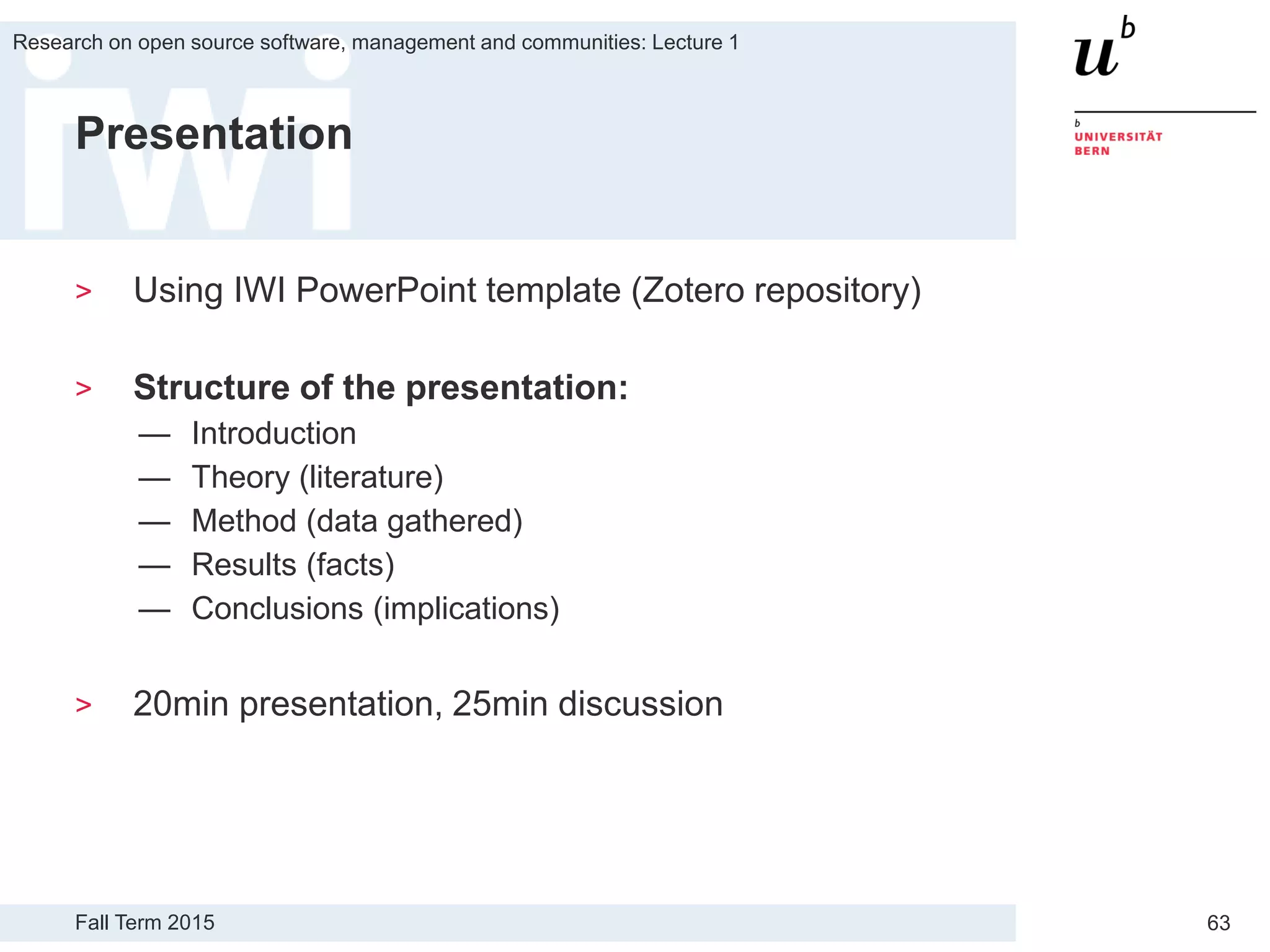 Fall Term 2015
Research on open source software, management and communities: Lecture 1
63
Presentation
> Using IWI PowerPoint template (Zotero repository)
> Structure of the presentation:
— Introduction
— Theory (literature)
— Method (data gathered)
— Results (facts)
— Conclusions (implications)
> 20min presentation, 25min discussion
 