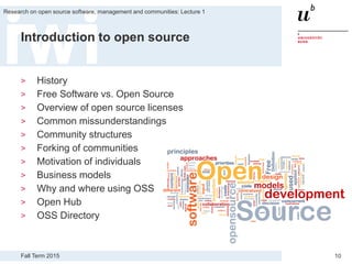 Fall Term 2015
Research on open source software, management and communities: Lecture 1
10
Introduction to open source
> History
> Free Software vs. Open Source
> Overview of open source licenses
> Common missunderstandings
> Community structures
> Forking of communities
> Motivation of individuals
> Business models
> Why and where using OSS
> Open Hub
> OSS Directory
 