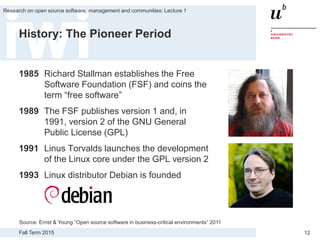Fall Term 2015
Research on open source software, management and communities: Lecture 1
12
History: The Pioneer Period
1985 Richard Stallman establishes the Free
Software Foundation (FSF) and coins the
term “free software”
1989 The FSF publishes version 1 and, in
1991, version 2 of the GNU General
Public License (GPL)
1991 Linus Torvalds launches the development
of the Linux core under the GPL version 2
1993 Linux distributor Debian is founded
Source: Ernst & Young “Open source software in business-critical environments” 2011
 