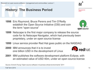 Fall Term 2015
Research on open source software, management and communities: Lecture 1
13
History: The Business Period
1998 Eric Raymond, Bruce Perens and Tim O’Reilly
establish the Open Source Initiative (OSI) and coin
the term “open source”
1999 Netscape is the first major company to release the source
code for its Netscape Navigator, which had previously been
proprietary, under an open source license
1999 Linux service provider Red Hat goes public on the NASDAQ
2000 IBM announces that it is to invest
one billion USD in the development of Linux
2001 IBM publishes the software development platform Eclipse, with
an estimated value of USD 40m, under an open source license
Source: Ernst & Young “Open source software in business-critical environments” 2011
 