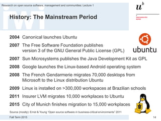 Fall Term 2015
Research on open source software, management and communities: Lecture 1
14
History: The Mainstream Period
2004 Canonical launches Ubuntu
2007 The Free Software Foundation publishes
version 3 of the GNU General Public License (GPL)
2007 Sun Microsystems publishes the Java Development Kit as GPL
2008 Google launches the Linux-based Android operating system
2008 The French Gendarmerie migrates 70,000 desktops from
Microsoft to the Linux distribution Ubuntu
2009 Linux is installed on >300,000 workspaces at Brazilian schools
2011 Insurer LVM migrates 10,000 workplaces to Ubuntu
2015 City of Munich finishes migration to 15,000 workplaces
Source (mostly): Ernst & Young “Open source software in business-critical environments” 2011
 