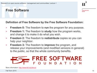 Fall Term 2015
Research on open source software, management and communities: Lecture 1
15
Free Software
Definition of Free Software by the Free Software Foundation:
> Freedom 0: The freedom to run the program for any purpose.
> Freedom 1: The freedom to study how the program works,
and change it to make it do what you wish.
> Freedom 2: The freedom to redistribute copies so you can
help your neighbor.
> Freedom 3: The freedom to improve the program, and
release your improvements (and modified versions in general)
to the public, so that the whole community benefits.
More information: http://www.fsf.org/about/
 