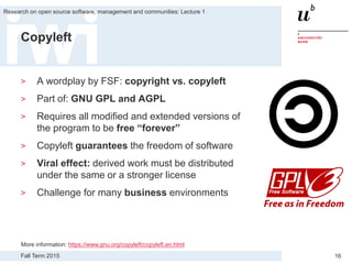 Fall Term 2015
Research on open source software, management and communities: Lecture 1
16
Copyleft
> A wordplay by FSF: copyright vs. copyleft
> Part of: GNU GPL and AGPL
> Requires all modified and extended versions of
the program to be free “forever”
> Copyleft guarantees the freedom of software
> Viral effect: derived work must be distributed
under the same or a stronger license
> Challenge for many business environments
More information: https://www.gnu.org/copyleft/copyleft.en.html
 